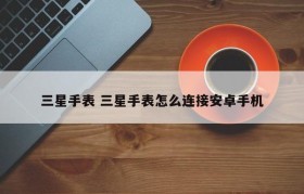 三星手表 三星手表怎么连接安卓手机