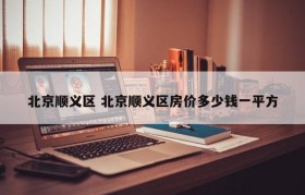 北京顺义区 北京顺义区房价多少钱一平方