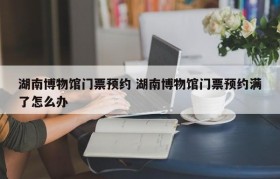 湖南博物馆门票预约 湖南博物馆门票预约满了怎么办