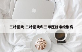 三特医院 三特医院和三甲医院谁级别高