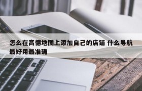 怎么在高德地图上添加自己的店铺 什么导航最好用最准确