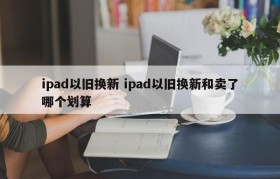 ipad以旧换新 ipad以旧换新和卖了哪个划算
