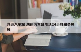 鸿运汽车站 鸿运汽车站电话24小时服务热线