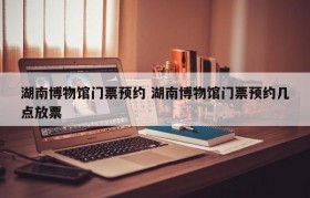 湖南博物馆门票预约 湖南博物馆门票预约几点放票