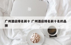 广州酒店排名前十 广州酒店排名前十名的品牌