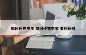 如何还充电宝 如何还充电宝 要扫码吗