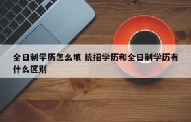 全日制学历怎么填 统招学历和全日制学历有什么区别