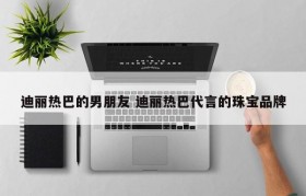 迪丽热巴的男朋友 迪丽热巴代言的珠宝品牌