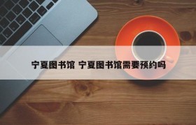 宁夏图书馆 宁夏图书馆需要预约吗