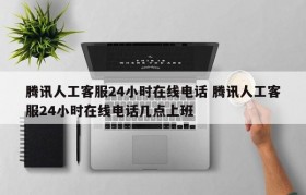 腾讯人工客服24小时在线电话 腾讯人工客服24小时在线电话几点上班