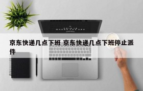 京东快递几点下班 京东快递几点下班停止派件