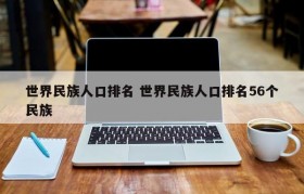 世界民族人口排名 世界民族人口排名56个民族
