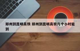 郑州到昆明高铁 郑州到昆明高铁几个小时能到