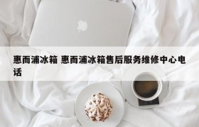 惠而浦冰箱 惠而浦冰箱售后服务维修中心电话